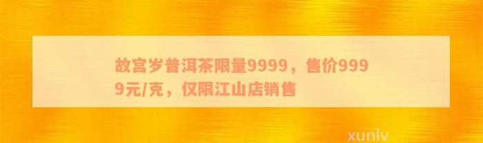 故宫岁普洱茶限量9999，售价9999元/克，仅限江山店销售