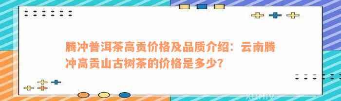 腾冲普洱茶高贡价格及品质介绍：云南腾冲高贡山古树茶的价格是多少？