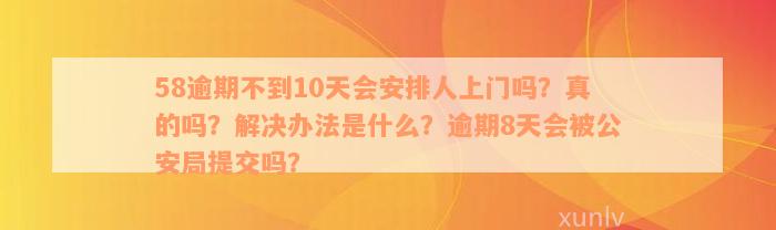 58逾期不到10天会安排人上门吗？真的吗？解决办法是什么？逾期8天会被公安局提交吗？