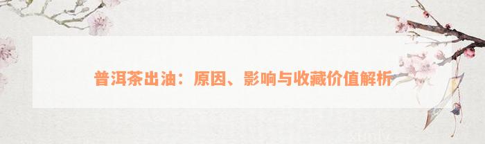 普洱茶出油：原因、影响与收藏价值解析