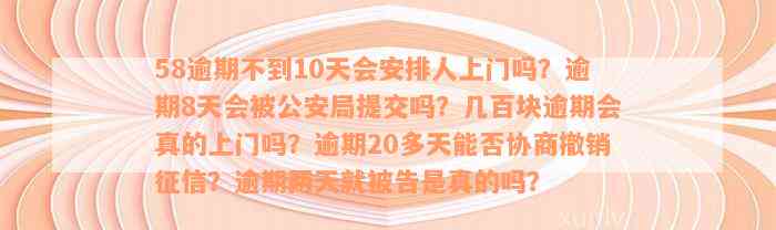 58逾期不到10天会安排人上门吗？逾期8天会被公安局提交吗？几百块逾期会真的上门吗？逾期20多天能否协商撤销征信？逾期两天就被告是真的吗？