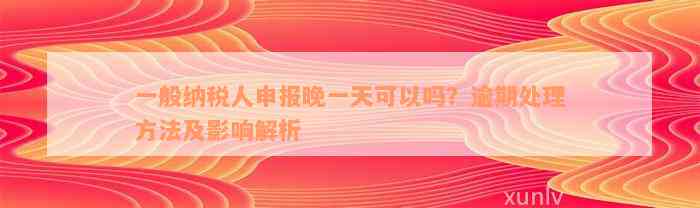 一般纳税人申报晚一天可以吗？逾期处理方法及影响解析