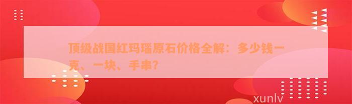 顶级战国红玛瑙原石价格全解：多少钱一克、一块、手串？