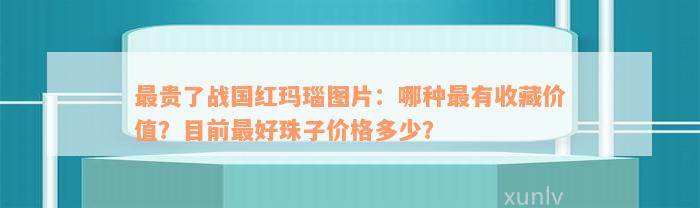 最贵了战国红玛瑙图片：哪种最有收藏价值？目前最好珠子价格多少？