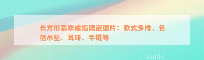 长方形翡翠戒指镶嵌图片：款式多样，包括吊坠、耳环、手链等