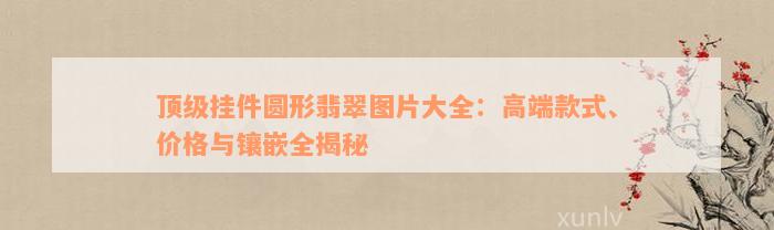 顶级挂件圆形翡翠图片大全：高端款式、价格与镶嵌全揭秘