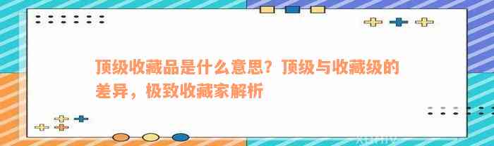 顶级收藏品是什么意思？顶级与收藏级的差异，极致收藏家解析