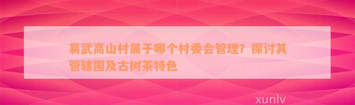 易武高山村属于哪个村委会管理？探讨其管辖围及古树茶特色