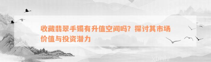 收藏翡翠手镯有升值空间吗？探讨其市场价值与投资潜力