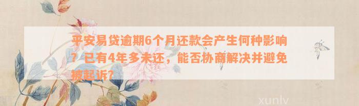 平安易贷逾期6个月还款会产生何种影响？已有4年多未还，能否协商解决并避免被起诉？