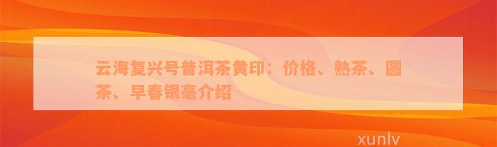 云海复兴号普洱茶黄印：价格、熟茶、圆茶、早春银毫介绍