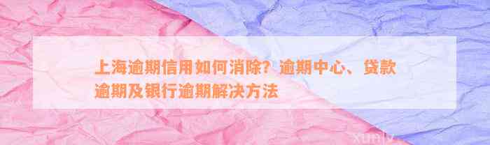 上海逾期信用如何消除？逾期中心、贷款逾期及银行逾期解决方法