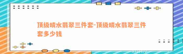 顶级晴水翡翠三件套-顶级晴水翡翠三件套多少钱