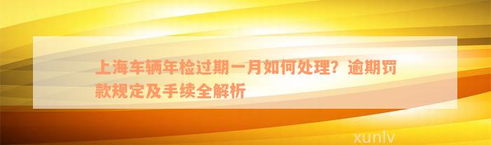 上海车辆年检过期一月如何处理？逾期罚款规定及手续全解析