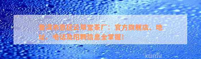 普洱市思区云草堂茶厂：官方旗舰店、地址、电话及招聘信息全掌握！