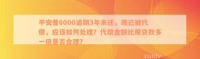 平安普6000逾期3年未还，现已被代偿，应该如何处理？代偿金额比原贷款多一倍是否合理？