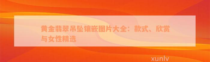 黄金翡翠吊坠镶嵌图片大全：款式、欣赏与女性精选