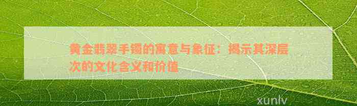 黄金翡翠手镯的寓意与象征：揭示其深层次的文化含义和价值