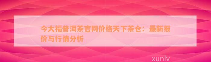 今大福普洱茶官网价格天下茶仓：最新报价与行情分析