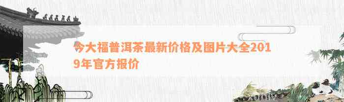 今大福普洱茶最新价格及图片大全2019年官方报价