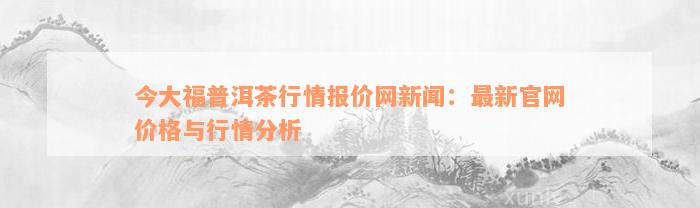 今大福普洱茶行情报价网新闻：最新官网价格与行情分析