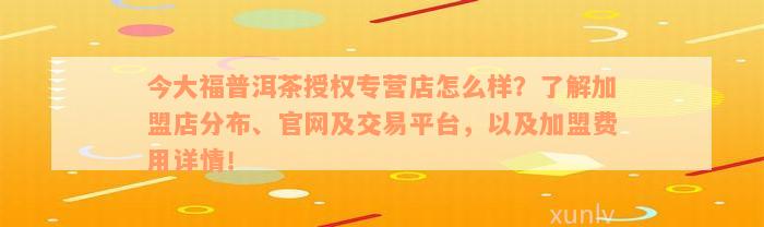 今大福普洱茶授权专营店怎么样？了解加盟店分布、官网及交易平台，以及加盟费用详情！