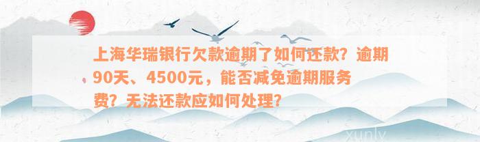 上海华瑞银行欠款逾期了如何还款？逾期90天、4500元，能否减免逾期服务费？无法还款应如何处理？