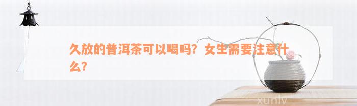 久放的普洱茶可以喝吗？女生需要注意什么？