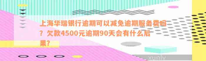 上海华瑞银行逾期可以减免逾期服务费吗？欠款4500元逾期90天会有什么后果？