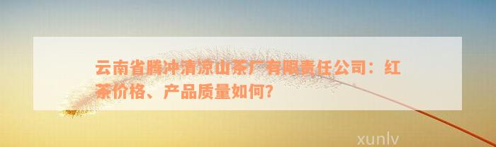 云南省腾冲清凉山茶厂有限责任公司：红茶价格、产品质量如何？