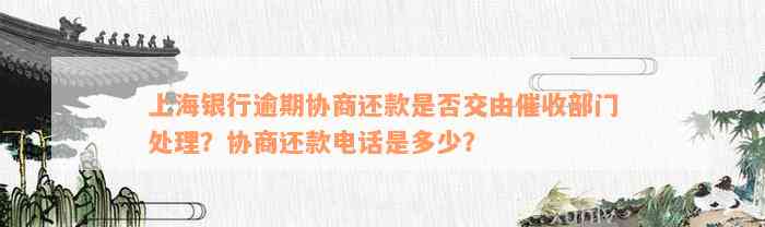 上海银行逾期协商还款是否交由催收部门处理？协商还款电话是多少？