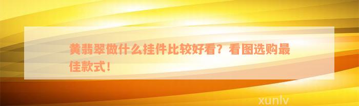 黄翡翠做什么挂件比较好看？看图选购最佳款式！