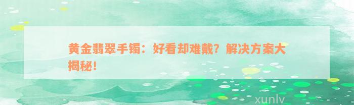 黄金翡翠手镯：好看却难戴？解决方案大揭秘！