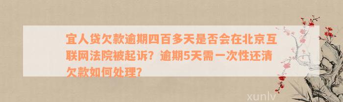 宜人贷欠款逾期四百多天是否会在北京互联网法院被起诉？逾期5天需一次性还清欠款如何处理？