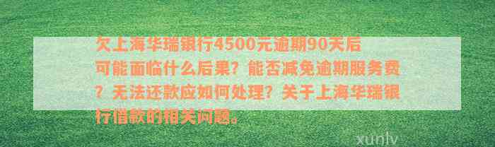 欠上海华瑞银行4500元逾期90天后可能面临什么后果？能否减免逾期服务费？无法还款应如何处理？关于上海华瑞银行借款的相关问题。