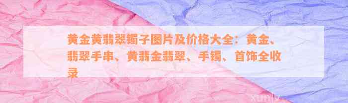 黄金黄翡翠镯子图片及价格大全：黄金、翡翠手串、黄翡金翡翠、手镯、首饰全收录