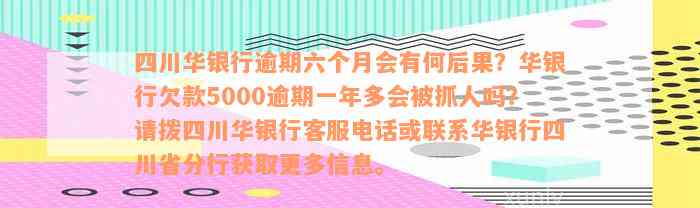 四川华银行逾期六个月会有何后果？华银行欠款5000逾期一年多会被抓人吗？请拨四川华银行客服电话或联系华银行四川省分行获取更多信息。