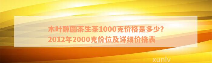 木叶醇圆茶生茶1000克价格是多少？2012年2000克价位及详细价格表