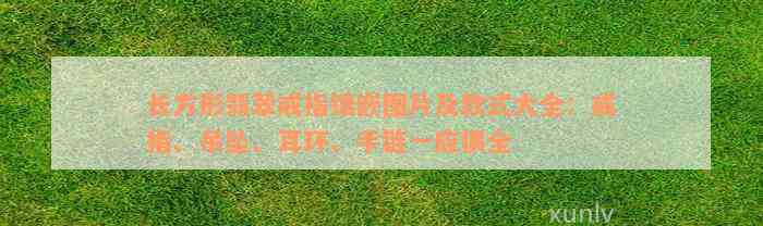 长方形翡翠戒指镶嵌图片及款式大全：戒指、吊坠、耳环、手链一应俱全