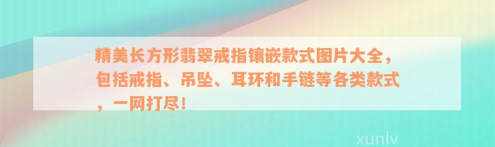 精美长方形翡翠戒指镶嵌款式图片大全，包括戒指、吊坠、耳环和手链等各类款式，一网打尽！