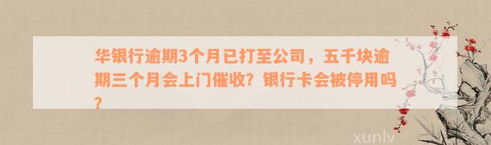 华银行逾期3个月已打至公司，五千块逾期三个月会上门催收？银行卡会被停用吗？