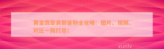 黄金翡翠真假鉴别全攻略：图片、视频、对比一网打尽！