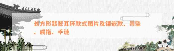 长方形翡翠耳环款式图片及镶嵌款、吊坠、戒指、手链