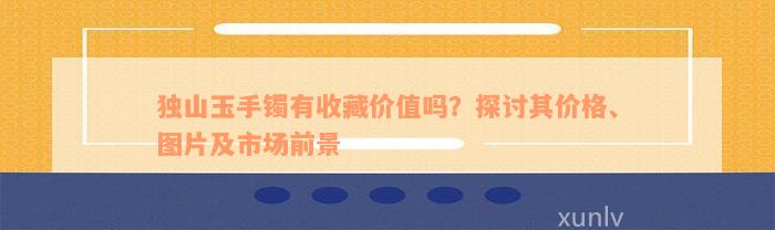 独山玉手镯有收藏价值吗？探讨其价格、图片及市场前景