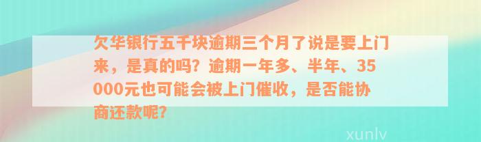 欠华银行五千块逾期三个月了说是要上门来，是真的吗？逾期一年多、半年、35000元也可能会被上门催收，是否能协商还款呢？