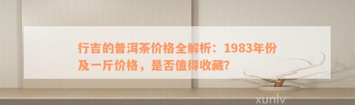 行吉的普洱茶价格全解析：1983年份及一斤价格，是否值得收藏？