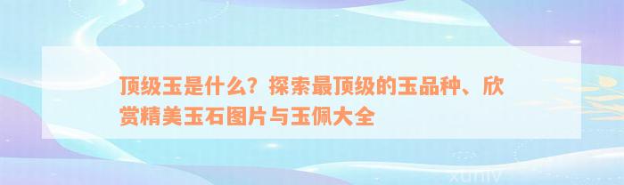 顶级玉是什么？探索最顶级的玉品种、欣赏精美玉石图片与玉佩大全