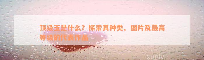 顶级玉是什么？探索其种类、图片及最高等级的代表作品