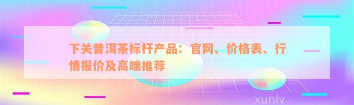 下关普洱茶标杆产品：官网、价格表、行情报价及高端推荐