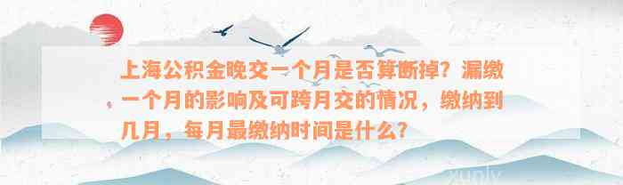 上海公积金晚交一个月是否算断掉？漏缴一个月的影响及可跨月交的情况，缴纳到几月，每月最缴纳时间是什么？